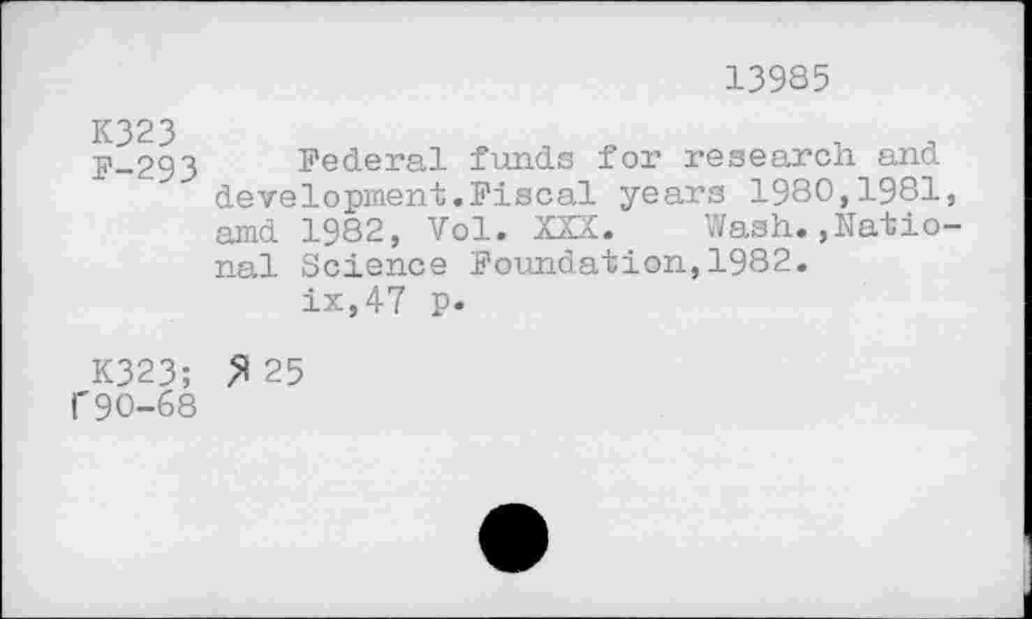 ﻿13985
K323 F-293
Federal funds for research and development.Fiscal years 1980,1981 amd 1982, Vol. XXX. Wash.,Natio nal Science Foundation,1982.
ix,47 p.
K323; >125 1'90-68